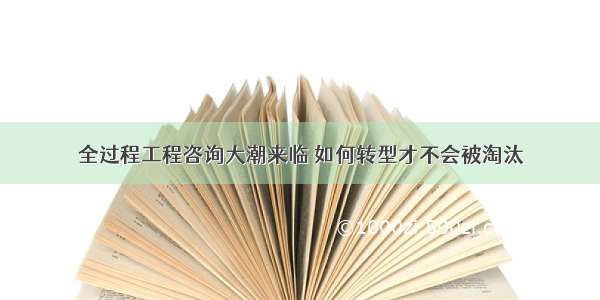 全过程工程咨询大潮来临 如何转型才不会被淘汰