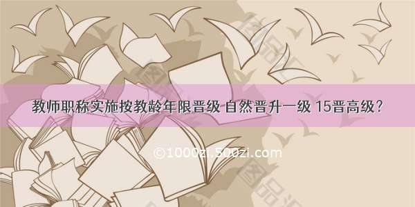 教师职称实施按教龄年限晋级 自然晋升一级 15晋高级？