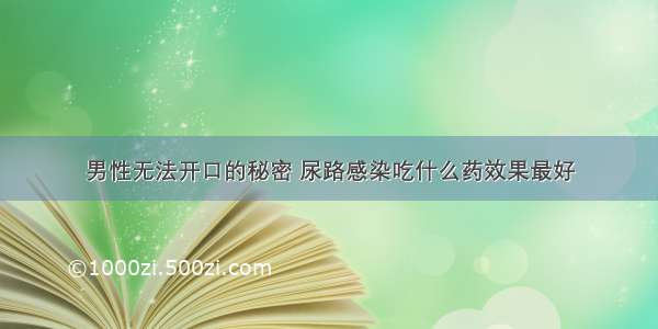 男性无法开口的秘密 尿路感染吃什么药效果最好