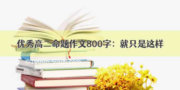 优秀高二命题作文800字：就只是这样