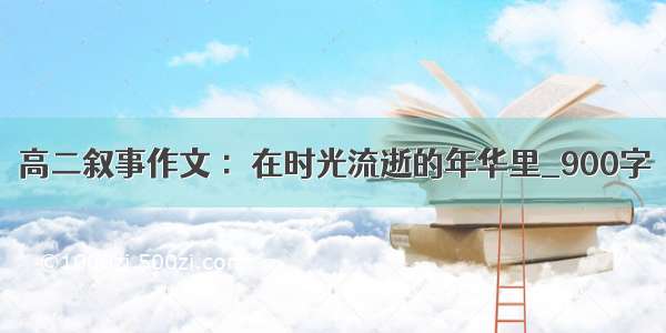 高二叙事作文 ：在时光流逝的年华里_900字