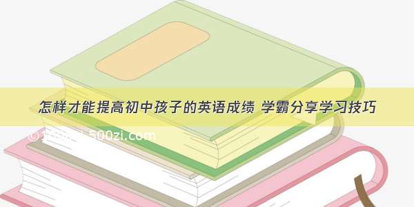 怎样才能提高初中孩子的英语成绩 学霸分享学习技巧