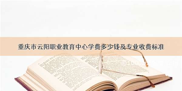 重庆市云阳职业教育中心学费多少钱及专业收费标准