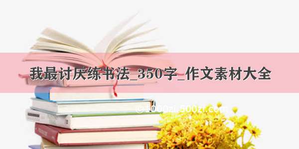 我最讨厌练书法_350字_作文素材大全