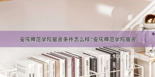 安庆师范学院宿舍条件怎么样?安庆师范学院宿舍