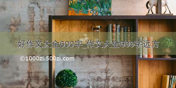 好作文大全600字_作文大全600字远方