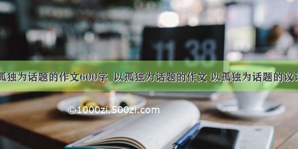 以孤独为话题的作文600字_以孤独为话题的作文 以孤独为话题的议论文