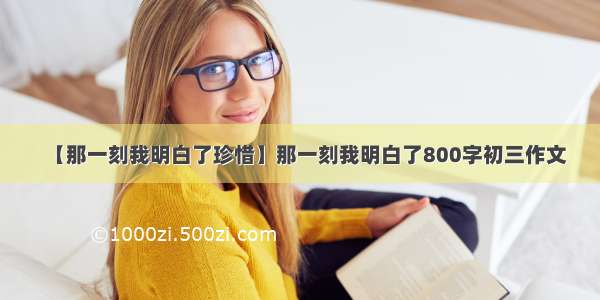 【那一刻我明白了珍惜】那一刻我明白了800字初三作文