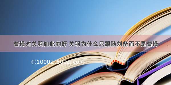 曹操对关羽如此的好 关羽为什么只跟随刘备而不是曹操