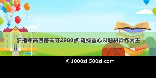 沪指冲高回落失守2900点 短线重心以题材炒作为主