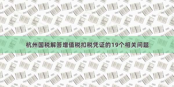 杭州国税解答增值税扣税凭证的19个相关问题