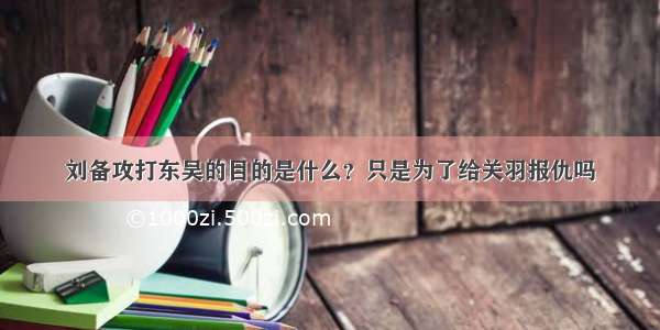 刘备攻打东吴的目的是什么？只是为了给关羽报仇吗