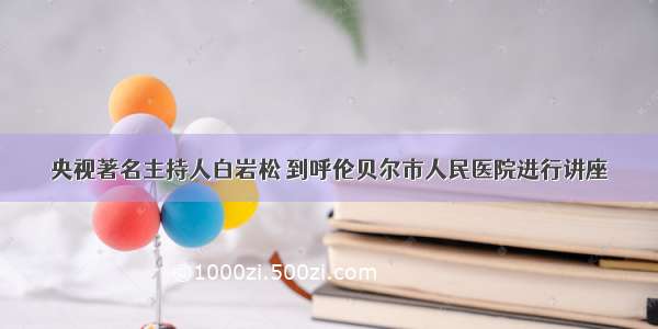 央视著名主持人白岩松 到呼伦贝尔市人民医院进行讲座