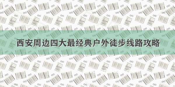 西安周边四大最经典户外徒步线路攻略