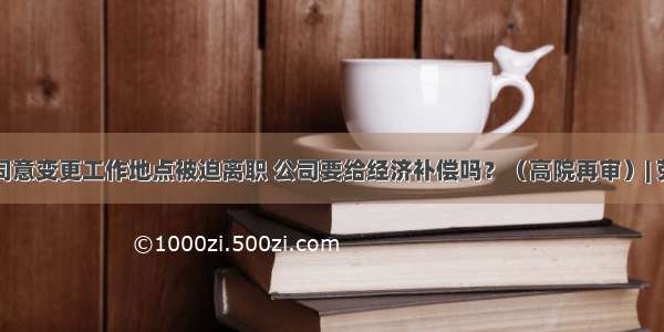 员工不同意变更工作地点被迫离职 公司要给经济补偿吗？（高院再审）| 劳动法库