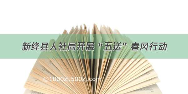 新绛县人社局开展“五送”春风行动