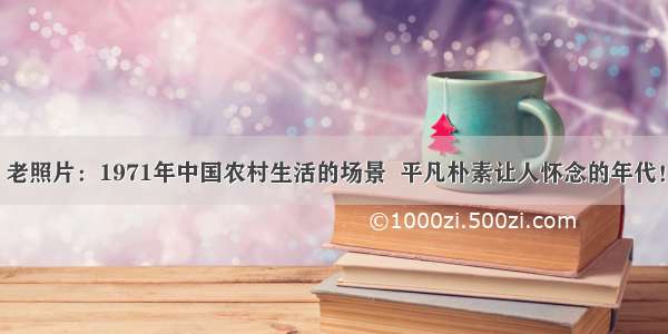 老照片：1971年中国农村生活的场景  平凡朴素让人怀念的年代！