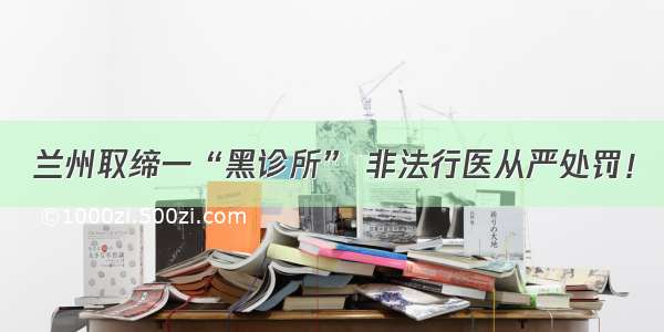 兰州取缔一“黑诊所” 非法行医从严处罚！