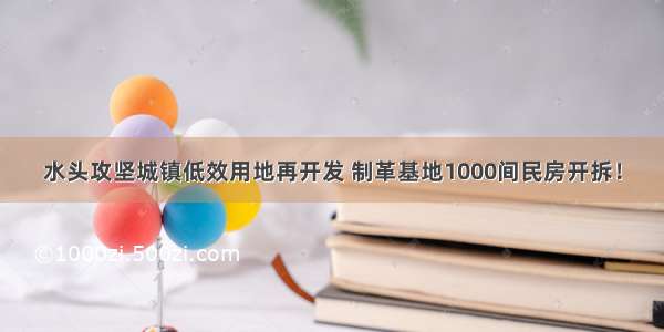 水头攻坚城镇低效用地再开发 制革基地1000间民房开拆！