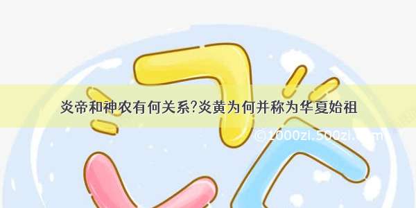 炎帝和神农有何关系?炎黄为何并称为华夏始祖