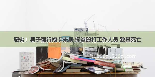 恶劣！男子强行闯卡未果 挥拳殴打工作人员 致其死亡