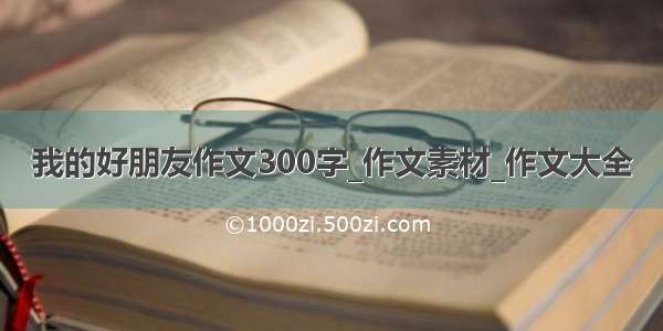 我的好朋友作文300字_作文素材_作文大全