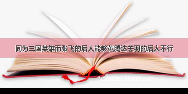 同为三国英雄而张飞的后人能够黄腾达关羽的后人不行