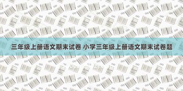 三年级上册语文期末试卷 小学三年级上册语文期末试卷题