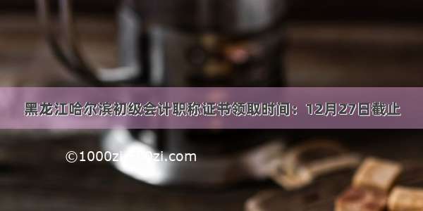 黑龙江哈尔滨初级会计职称证书领取时间：12月27日截止