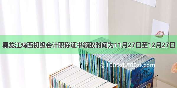 黑龙江鸡西初级会计职称证书领取时间为11月27日至12月27日
