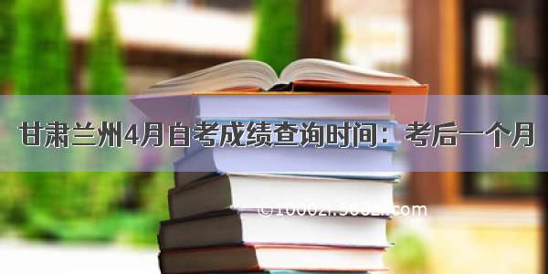 甘肃兰州4月自考成绩查询时间：考后一个月