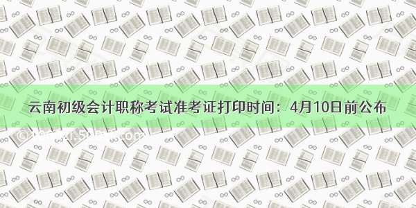 云南初级会计职称考试准考证打印时间：4月10日前公布