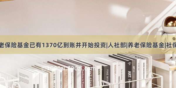 人社部：养老保险基金已有1370亿到账并开始投资|人社部|养老保险基金|社保基金理事会