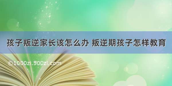 孩子叛逆家长该怎么办 叛逆期孩子怎样教育