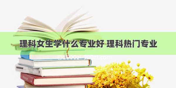 理科女生学什么专业好 理科热门专业