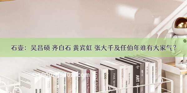 石壶：吴昌硕 齐白石 黄宾虹 张大千及任伯年谁有大家气？