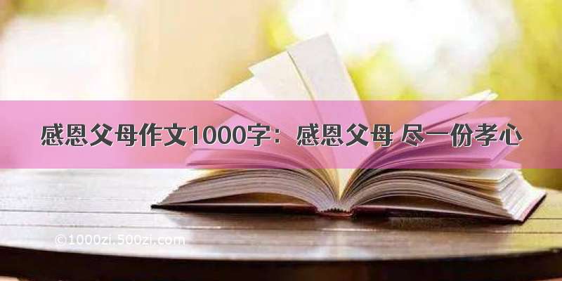 感恩父母作文1000字：感恩父母 尽一份孝心