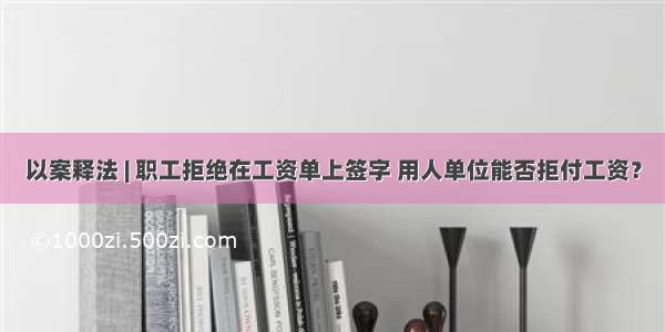 以案释法 | 职工拒绝在工资单上签字 用人单位能否拒付工资？