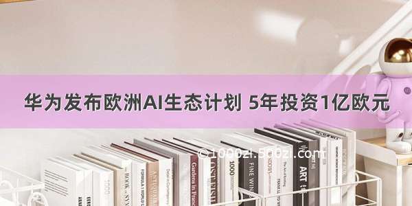 华为发布欧洲AI生态计划 5年投资1亿欧元