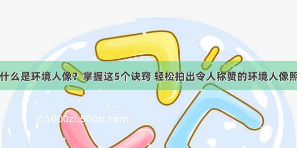 什么是环境人像？掌握这5个诀窍 轻松拍出令人称赞的环境人像照