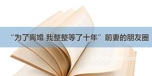 “为了离婚 我整整等了十年”前妻的朋友圈