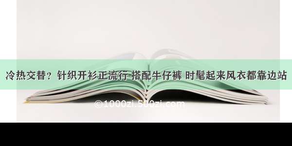 冷热交替？针织开衫正流行 搭配牛仔裤 时髦起来风衣都靠边站