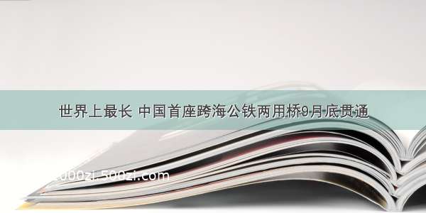 世界上最长 中国首座跨海公铁两用桥9月底贯通