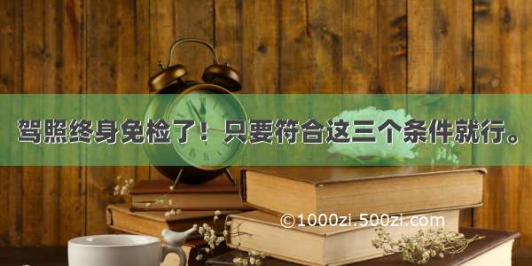 驾照终身免检了！只要符合这三个条件就行。