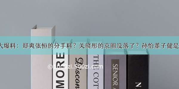 扒叔大爆料：郑爽张恒的分手料？关晓彤的京圈没落了？孙怡董子健是真爱？