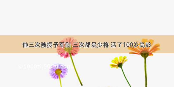 他三次被授予军衔 三次都是少将 活了100岁高龄