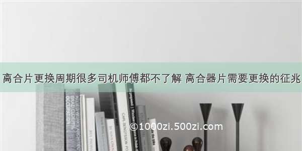 离合片更换周期很多司机师傅都不了解 离合器片需要更换的征兆