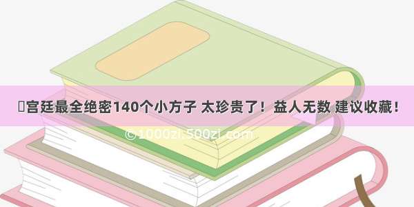 ◉宫廷最全绝密140个小方子 太珍贵了！益人无数 建议收藏！