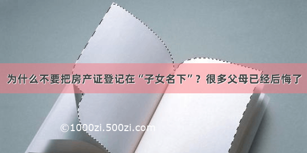 为什么不要把房产证登记在“子女名下”？很多父母已经后悔了