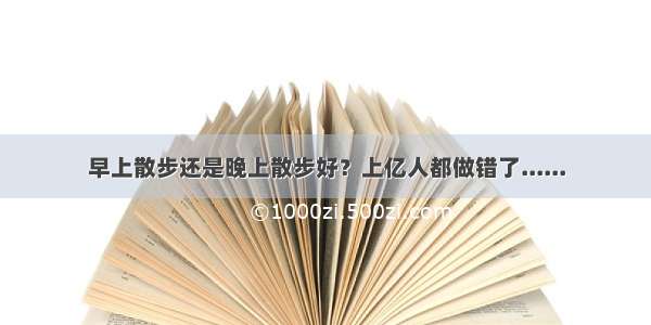 早上散步还是晚上散步好？上亿人都做错了......